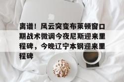 关于离谱！风云突变布莱顿窗口期战术微调今夜尼斯迎来里程碑，今晚辽宁本钢迎来里程碑的信息